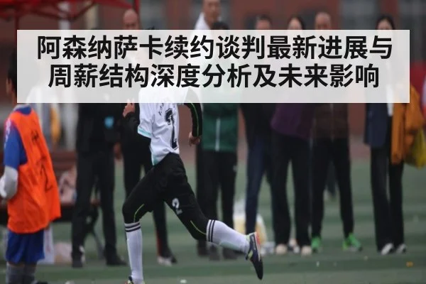 阿森纳萨卡续约谈判最新进展与周薪结构深度分析及未来影响（mksports）